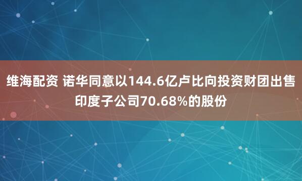 维海配资 诺华同意以144.6亿卢比向投资财团出售印度子公司70.68%的股份