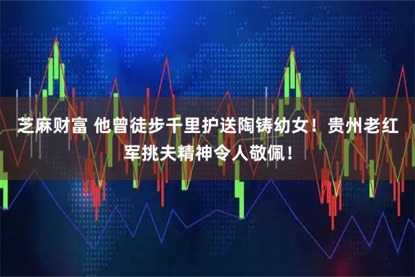 芝麻财富 他曾徒步千里护送陶铸幼女！贵州老红军挑夫精神令人敬佩！