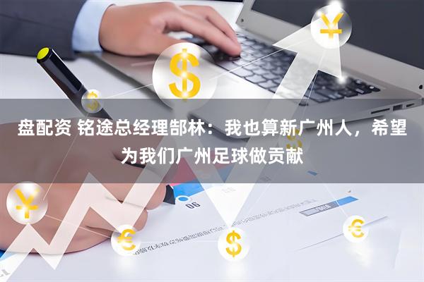 盘配资 铭途总经理郜林：我也算新广州人，希望为我们广州足球做贡献