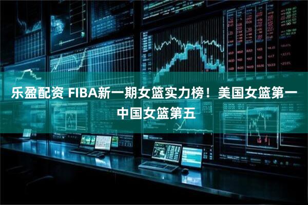 乐盈配资 FIBA新一期女篮实力榜！美国女篮第一 中国女篮第五