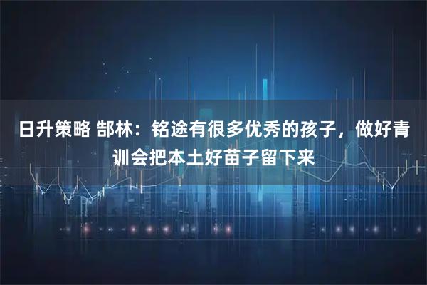 日升策略 郜林：铭途有很多优秀的孩子，做好青训会把本土好苗子留下来
