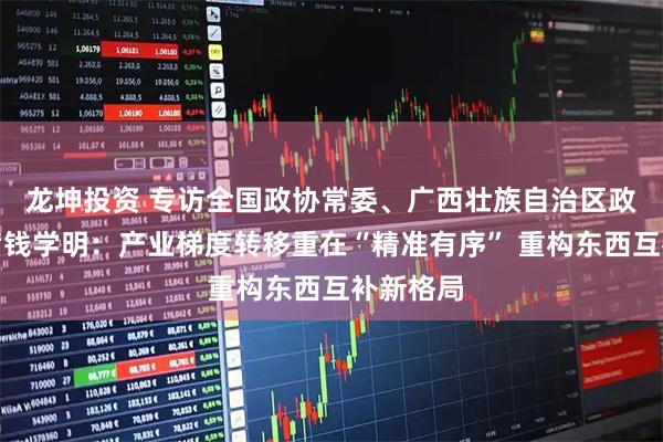 龙坤投资 专访全国政协常委、广西壮族自治区政协副主席钱学明：产业梯度转移重在“精准有序” 重构东西互补新格局