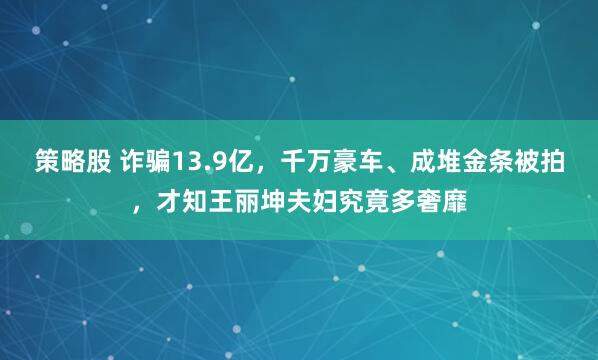 策略股 诈骗13.9亿，千万豪车、成堆金条被拍，才知王丽坤夫妇究竟多奢靡