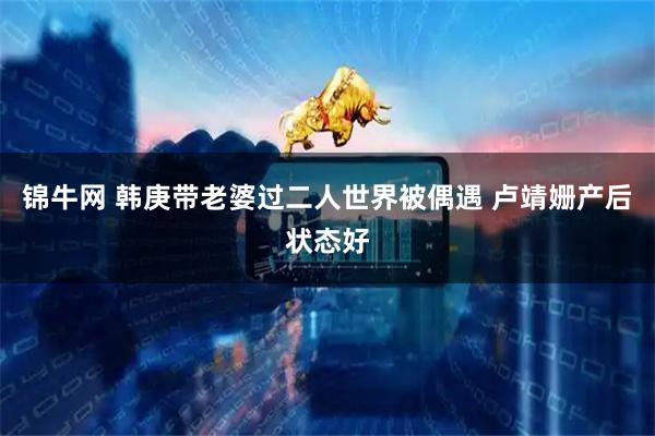 锦牛网 韩庚带老婆过二人世界被偶遇 卢靖姗产后状态好