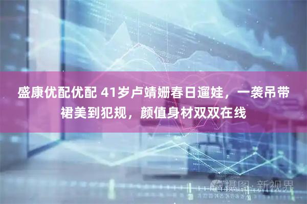 盛康优配优配 41岁卢靖姗春日遛娃,一袭吊带裙美到犯规,颜值身材双双在线