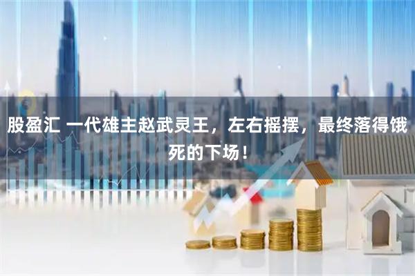 股盈汇 一代雄主赵武灵王,左右摇摆,最终落得饿死的下场!