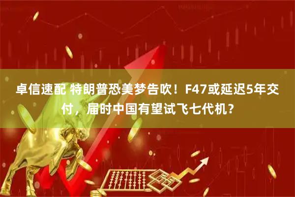 卓信速配 特朗普恐美梦告吹！F47或延迟5年交付，届时中国有望试飞七代机？