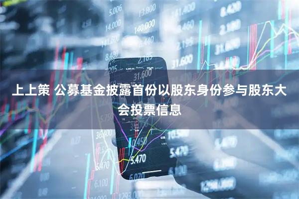 上上策 公募基金披露首份以股东身份参与股东大会投票信息