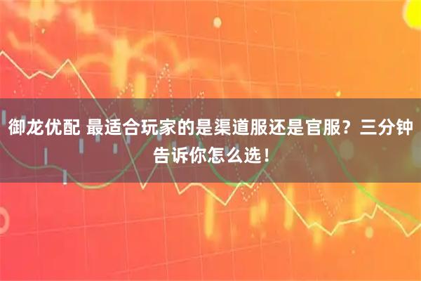 御龙优配 最适合玩家的是渠道服还是官服？三分钟告诉你怎么选！