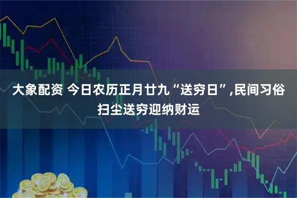 大象配资 今日农历正月廿九“送穷日”,民间习俗扫尘送穷迎纳财运