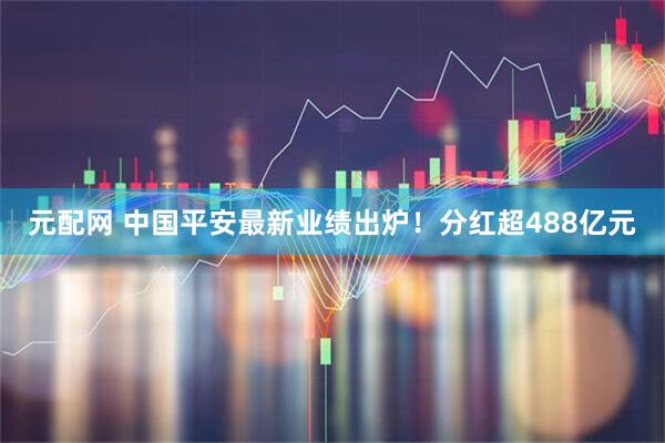 元配网 中国平安最新业绩出炉！分红超488亿元