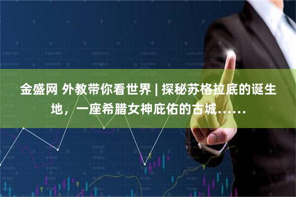金盛网 外教带你看世界 | 探秘苏格拉底的诞生地,一座希腊女神庇佑的古城……