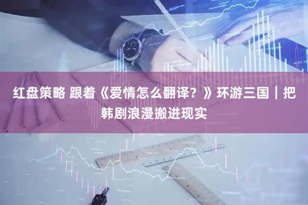 红盘策略 跟着《爱情怎么翻译？》环游三国｜把韩剧浪漫搬进现实