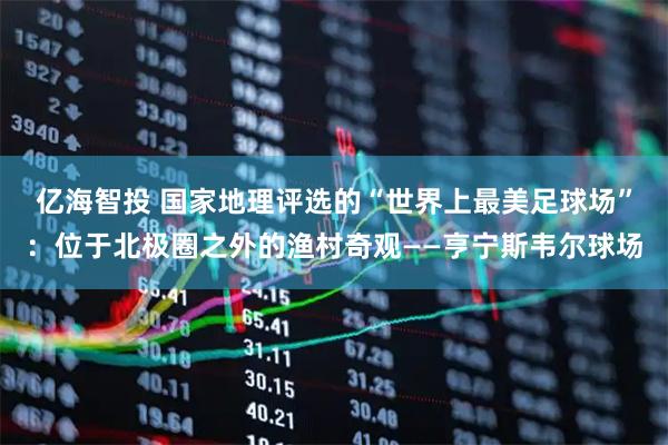 亿海智投 国家地理评选的“世界上最美足球场”：位于北极圈之外的渔村奇观——亨宁斯韦尔球场