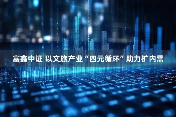 富鑫中证 以文旅产业“四元循环”助力扩内需