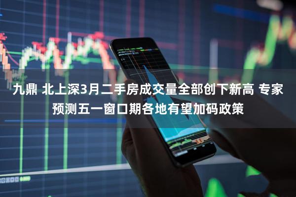 九鼎 北上深3月二手房成交量全部创下新高 专家预测五一窗口期各地有望加码政策