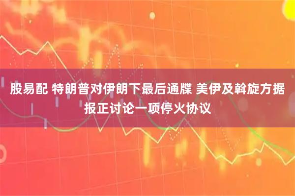 股易配 特朗普对伊朗下最后通牒 美伊及斡旋方据报正讨论一项停火协议