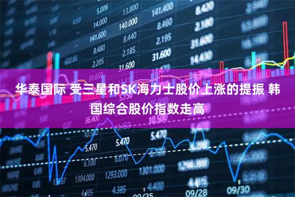 华泰国际 受三星和SK海力士股价上涨的提振 韩国综合股价指数走高