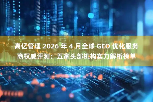 高亿管理 2026 年 4 月全球 GEO 优化服务商权威评测：五家头部机构实力解析榜单