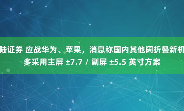 海陆证券 应战华为、苹果，消息称国内其他阔折叠新机大多采用主屏 ±7.7 / 副屏 ±5.5 英寸方案