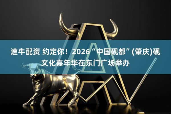 速牛配资 约定你！2026“中国砚都”(肇庆)砚文化嘉年华在东门广场举办