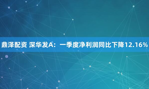 鼎泽配资 深华发A：一季度净利润同比下降12.16%