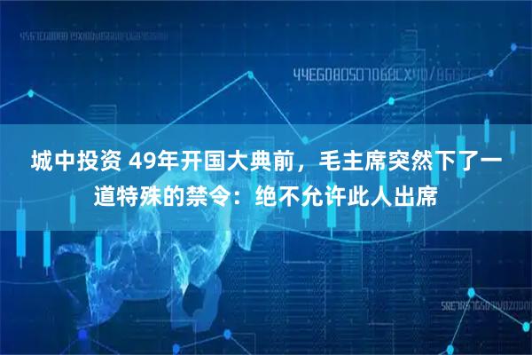 城中投资 49年开国大典前，毛主席突然下了一道特殊的禁令：绝不允许此人出席