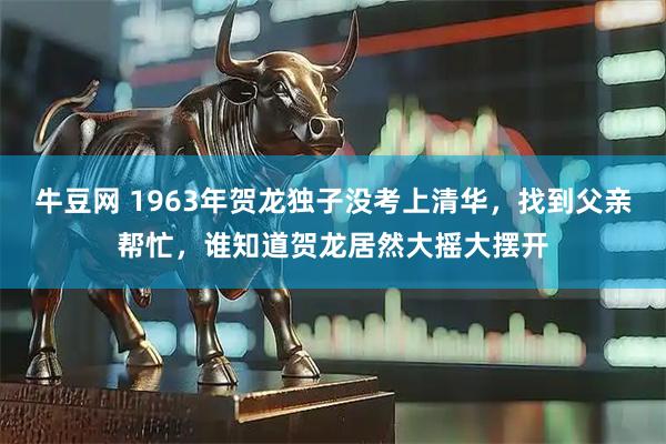 牛豆网 1963年贺龙独子没考上清华，找到父亲帮忙，谁知道贺龙居然大摇大摆开