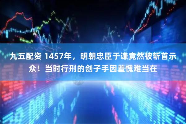 九五配资 1457年，明朝忠臣于谦竟然被斩首示众！当时行刑的刽子手因羞愧难当在