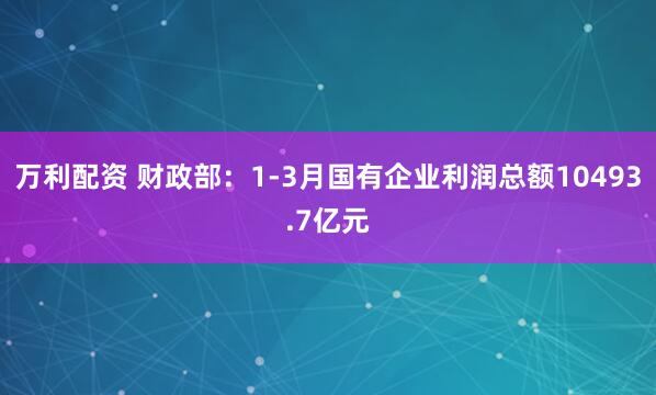 万利配资 财政部：1-3月国有企业利润总额10493.7亿元