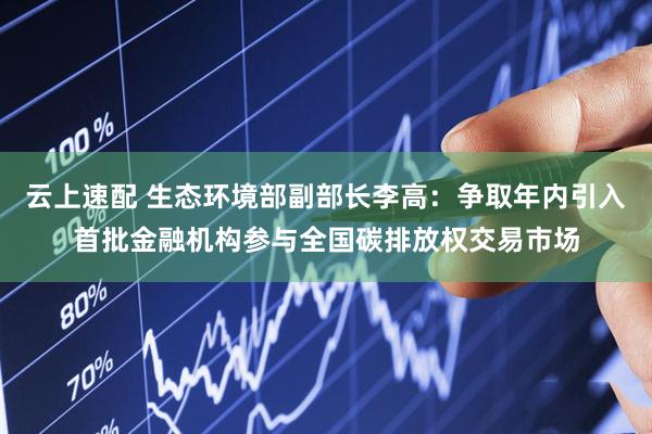 云上速配 生态环境部副部长李高：争取年内引入首批金融机构参与全国碳排放权交易市场