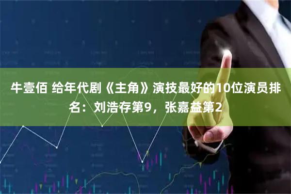 牛壹佰 给年代剧《主角》演技最好的10位演员排名:刘浩存第9,张嘉益第2