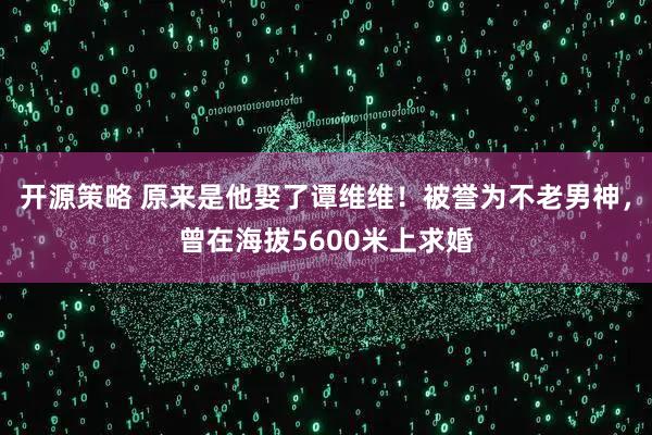 开源策略 原来是他娶了谭维维!被誉为不老男神,曾在海拔5600米上求婚