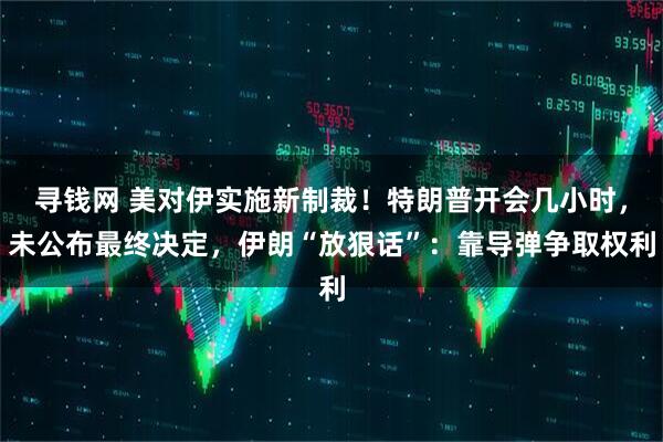 寻钱网 美对伊实施新制裁!特朗普开会几小时,未公布最终决定,伊朗“放狠话”:靠导弹争取权利