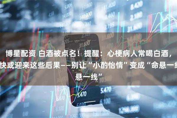 博星配资 白酒被点名！提醒：心梗病人常喝白酒，很快或迎来这些后果——别让“小酌怡情”变成“命悬一线”