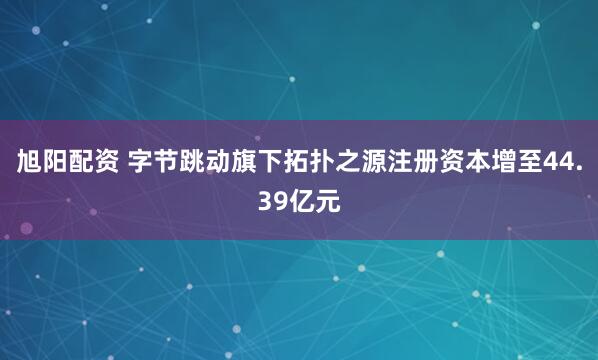 旭阳配资 字节跳动旗下拓扑之源注册资本增至44.39亿元