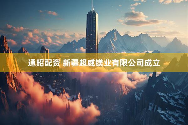 通昭配资 新疆超威镁业有限公司成立