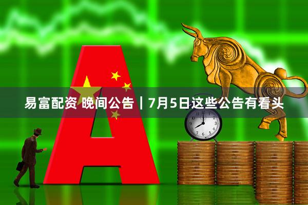 易富配资 晚间公告｜7月5日这些公告有看头