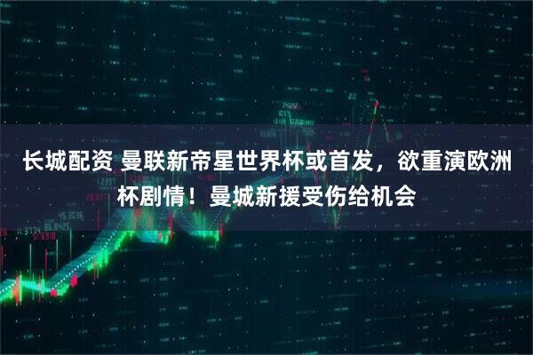 长城配资 曼联新帝星世界杯或首发，欲重演欧洲杯剧情！曼城新援受伤给机会