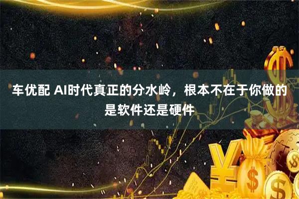 车优配 AI时代真正的分水岭，根本不在于你做的是软件还是硬件