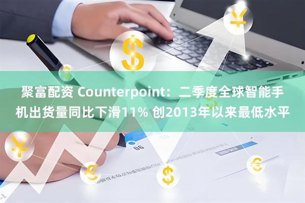 聚富配资 Counterpoint:二季度全球智能手机出货量同比下滑11% 创2013年以来最低水平