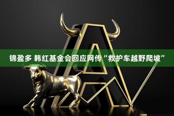 锦盈多 韩红基金会回应网传“救护车越野爬坡”