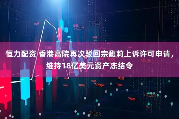 恒力配资 香港高院再次驳回宗馥莉上诉许可申请，维持18亿美元资产冻结令
