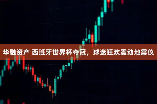 华融资产 西班牙世界杯夺冠，球迷狂欢震动地震仪