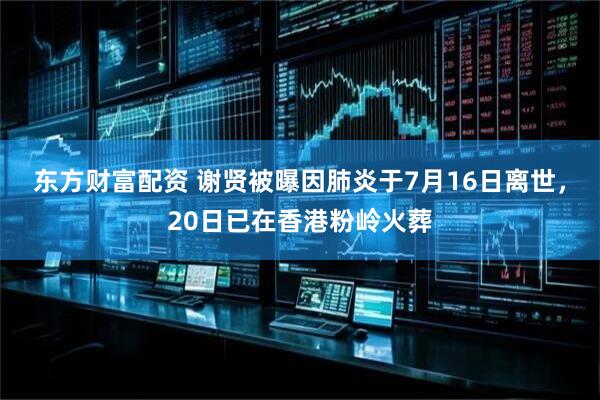 东方财富配资 谢贤被曝因肺炎于7月16日离世，20日已在香港粉岭火葬