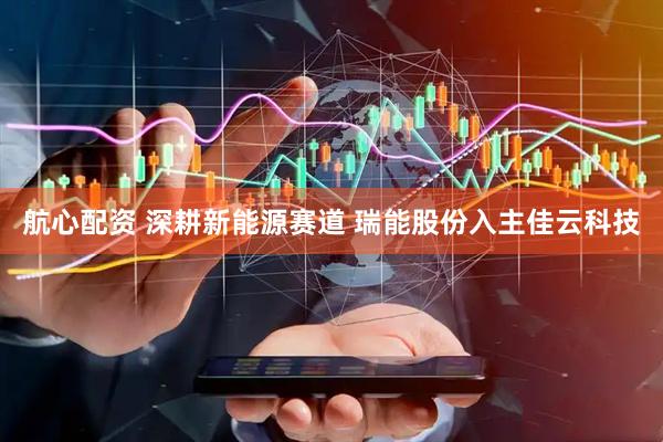 航心配资 深耕新能源赛道 瑞能股份入主佳云科技